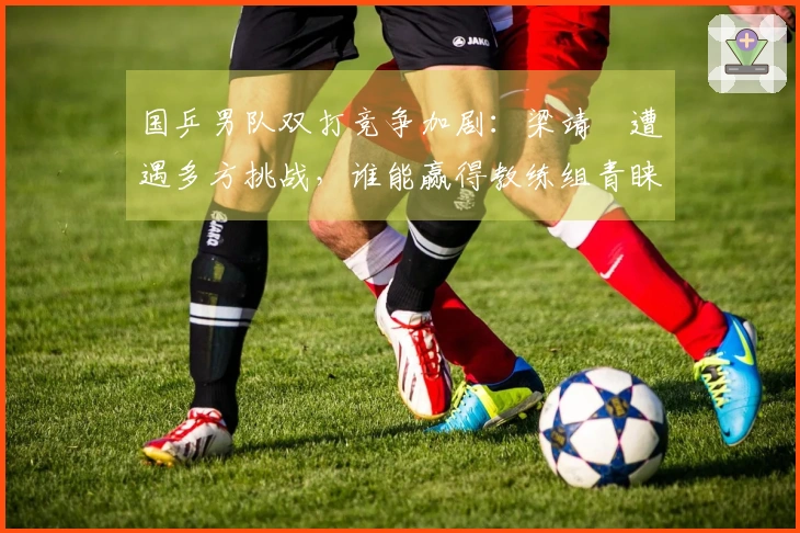 国乒男队双打竞争加剧:梁靖崑遭遇多方挑战,谁能赢得教练组青睐?